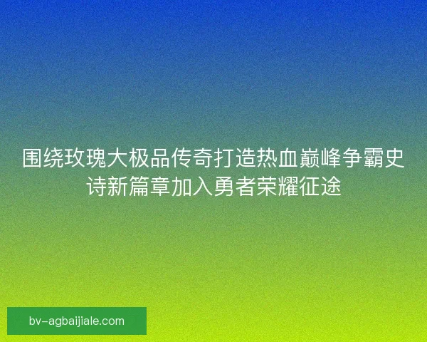 围绕玫瑰大极品传奇打造热血巅峰争霸史诗新篇章加入勇者荣耀征途
