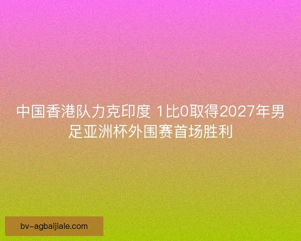 中国香港队力克印度 1比0取得2027年男足亚洲杯外围赛首场胜利
