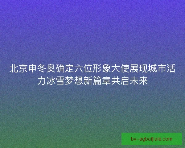 北京申冬奥确定六位形象大使展现城市活力冰雪梦想新篇章共启未来